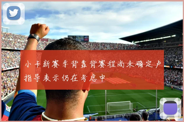 小卡新赛季背靠背赛程尚未确定卢指导表示仍在考虑中