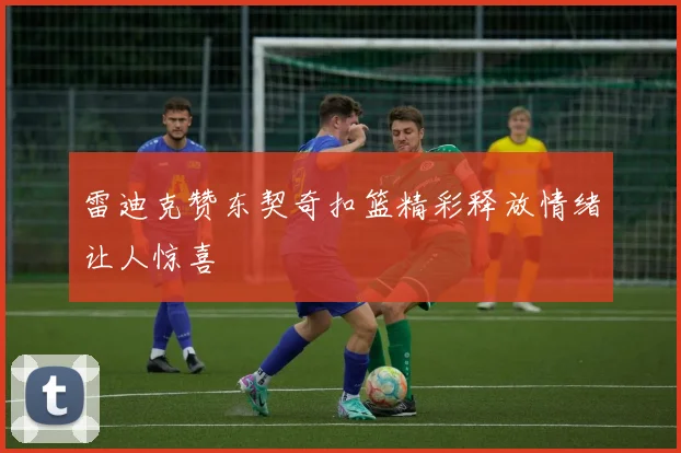 雷迪克赞东契奇扣篮精彩释放情绪让人惊喜