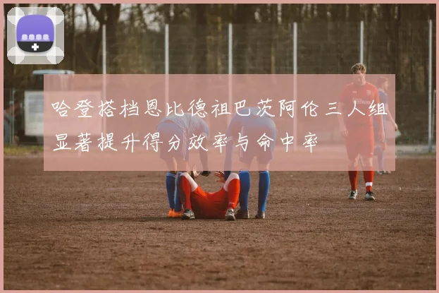 哈登搭档恩比德祖巴茨阿伦三人组显著提升得分效率与命中率