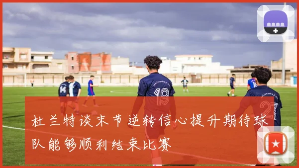 杜兰特谈末节逆转信心提升期待球队能够顺利结束比赛