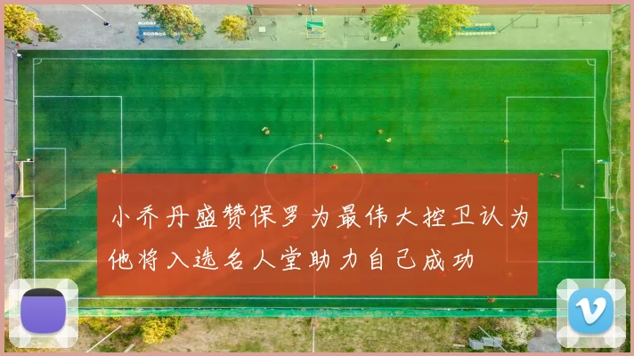 小乔丹盛赞保罗为最伟大控卫认为他将入选名人堂助力自己成功