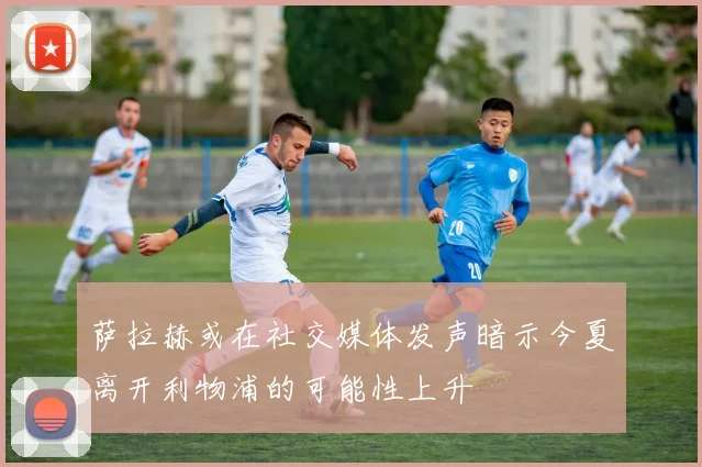 萨拉赫或在社交媒体发声暗示今夏离开利物浦的可能性上升