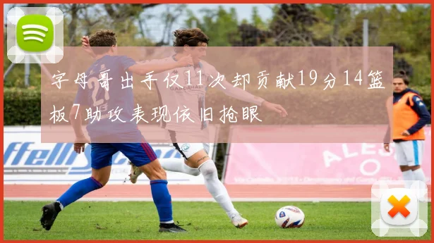 字母哥出手仅11次却贡献19分14篮板7助攻表现依旧抢眼