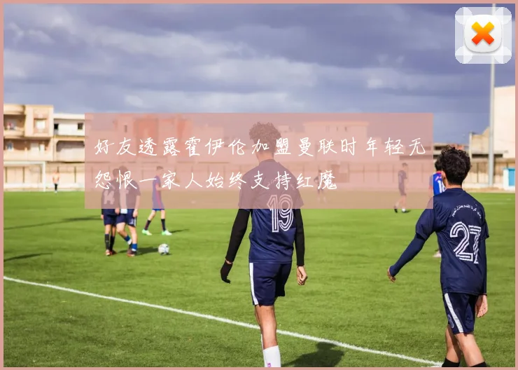好友透露霍伊伦加盟曼联时年轻无怨恨一家人始终支持红魔