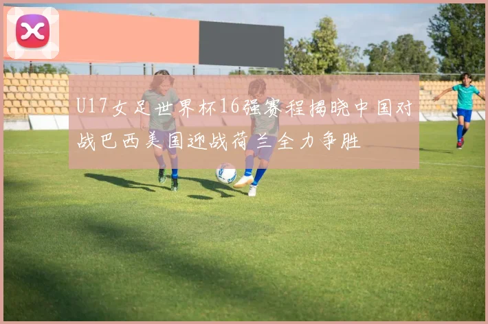 U17女足世界杯16强赛程揭晓中国对战巴西美国迎战荷兰全力争胜