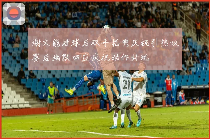 谢文能进球后双手插兜庆祝引热议赛后幽默回应庆祝动作好玩