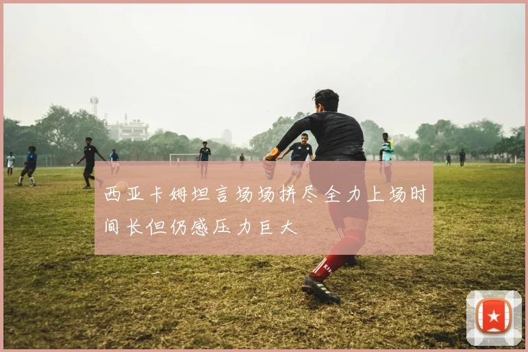西亚卡姆坦言场场拼尽全力上场时间长但仍感压力巨大