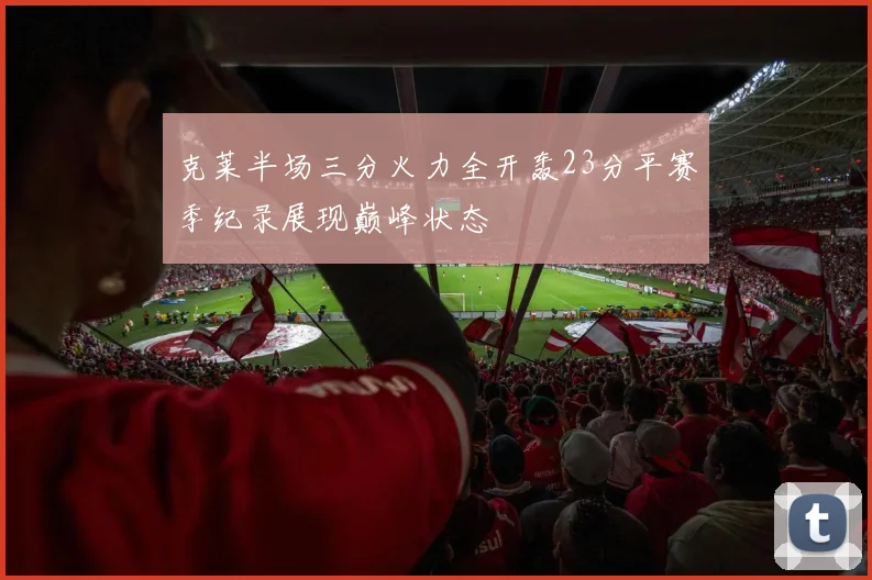 克莱半场三分火力全开轰23分平赛季纪录展现巅峰状态