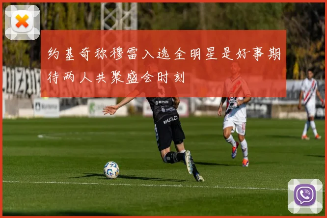约基奇称穆雷入选全明星是好事期待两人共聚盛会时刻
