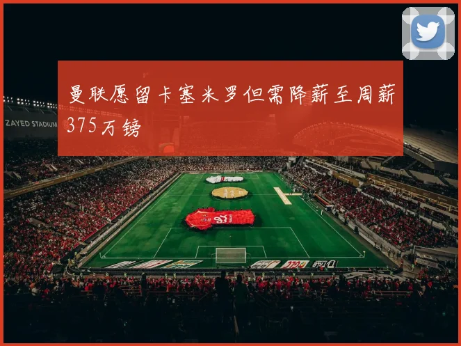 曼联愿留卡塞米罗但需降薪至周薪375万镑