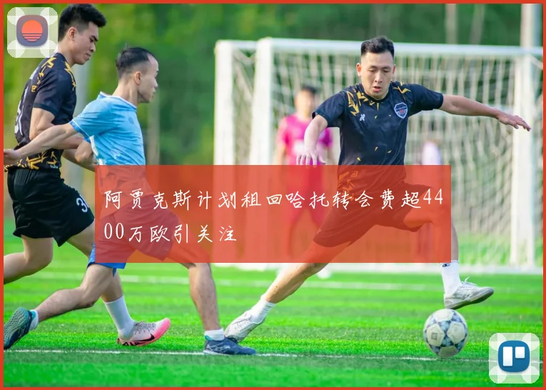 阿贾克斯计划租回哈托转会费超4400万欧引关注
