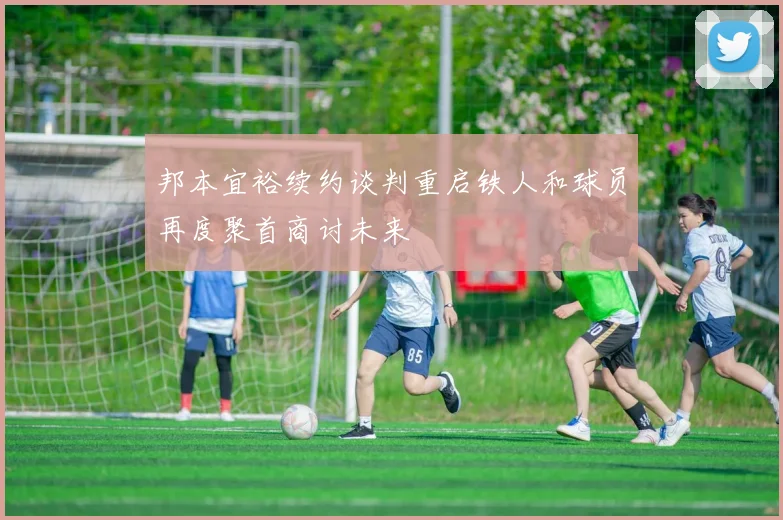 邦本宜裕续约谈判重启铁人和球员再度聚首商讨未来