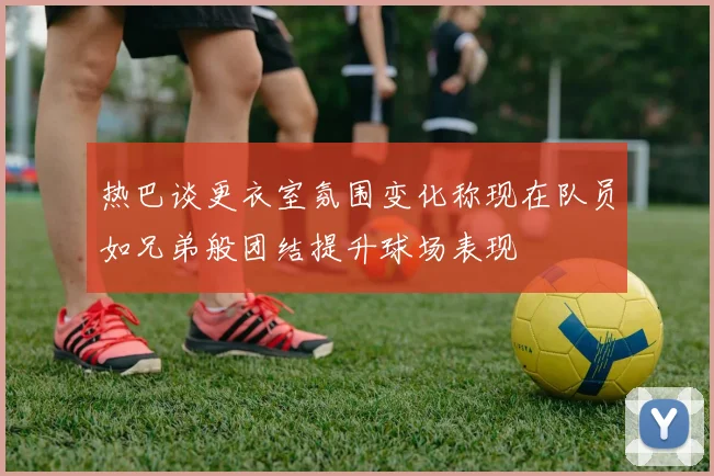 热巴谈更衣室氛围变化称现在队员如兄弟般团结提升球场表现