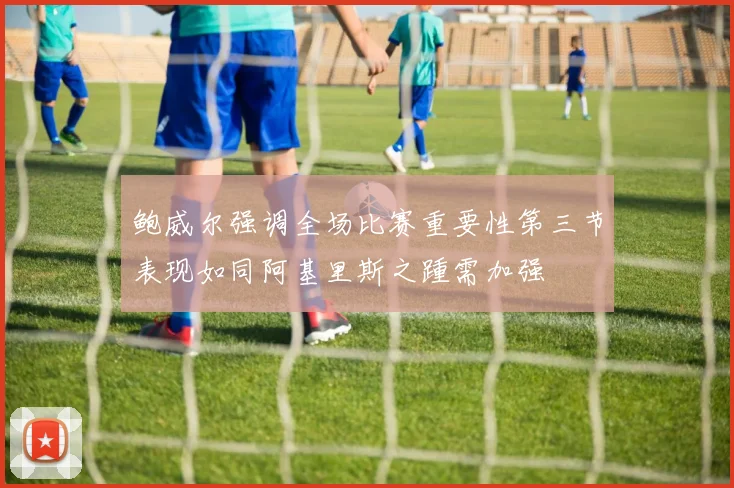 鲍威尔强调全场比赛重要性第三节表现如同阿基里斯之踵需加强
