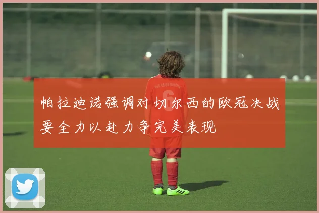 帕拉迪诺强调对切尔西的欧冠决战要全力以赴力争完美表现