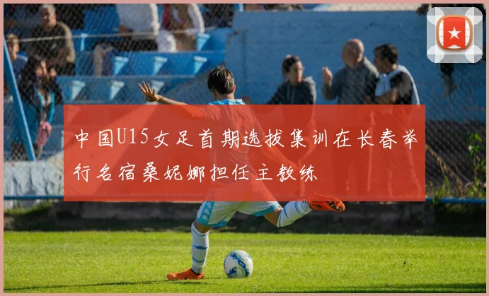 中国U15女足首期选拔集训在长春举行名宿桑妮娜担任主教练