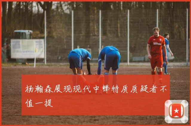杨瀚森展现现代中锋特质质疑者不值一提