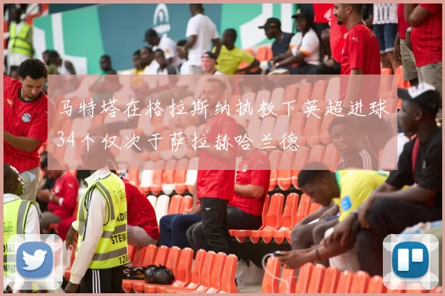 马特塔在格拉斯纳执教下英超进球34个仅次于萨拉赫哈兰德