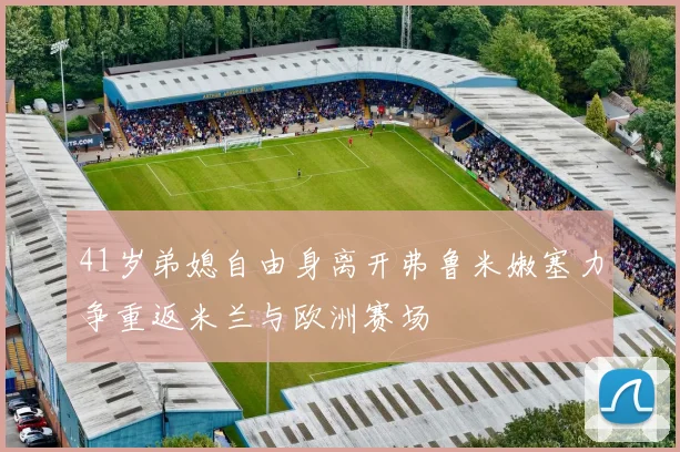 41岁弟媳自由身离开弗鲁米嫩塞力争重返米兰与欧洲赛场
