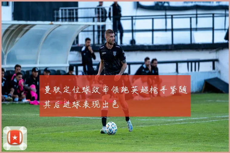 曼联定位球效率领跑英超枪手紧随其后进球表现出色
